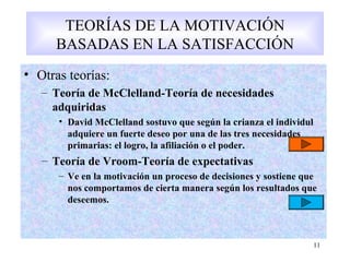• Otras teorías:
11
TEORÍAS DE LA MOTIVACIÓN
BASADAS EN LA SATISFACCIÓN
• Otras teorías:
– Teoría de McClelland-Teoría de necesidades
adquiridas
• David McClelland sostuvo que según la crianza el individul
adquiere un fuerte deseo por una de las tres necesidades
primarias: el logro, la afiliación o el poder.
– Teoría de Vroom-Teoría de expectativas
– Ve en la motivación un proceso de decisiones y sostiene que
nos comportamos de cierta manera según los resultados que
deseemos.
 
