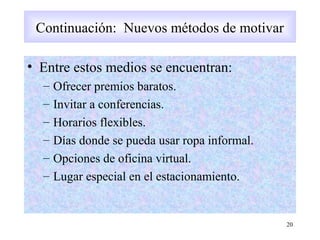• Entre estos medios se encuentran:
– Ofrecer premios baratos.
– Invitar a conferencias.
– Horarios flexibles.
– Días donde se pueda usar ropa informal.
– Opciones de oficina virtual.
– Lugar especial en el estacionamiento.
20
Continuación: Nuevos métodos de motivar
 
