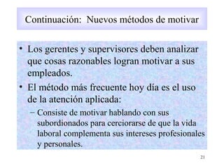 Continuación: Nuevos métodos de motivar
• Los gerentes y supervisores deben analizar
que cosas razonables logran motivar a sus
empleados.
• El método más frecuente hoy día es el uso
de la atención aplicada:
– Consiste de motivar hablando con sus
subordionados para cerciorarse de que la vida
laboral complementa sus intereses profesionales
y personales.
21
Continuación: Nuevos métodos de motivar
 