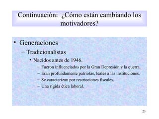 • Generaciones
– Tradicionalistas
• Nacidos antes de 1946.
– Fueron influenciados por la Gran Depresión y la querra.
– Eran profundamente patriotas, leales a las instituciones.
– Se caracterizan por restricciones fiscales.
– Una rígida ética laboral.
23
Continuación: ¿Cómo están cambiando los
motivadores?
 
