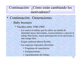 • Continuación: Generaciones
– Baby boomers
• Nacidos entre 1946-1964.
– Los motiva el trabajo que les ofrece un sentido de
identidad, tareas interesantes, reconocimientos y aprecio al
trabajo bien hecho, mayor participación en las decisiones y
más tiempo libre.
– Exigen ambiente laboral flexible.
– Las empresas responden ofreciendo:
» Programas de capacitación.
» Enriquecimiento.
» Agrandamiento del trabajo.
24
Continuación: ¿Cómo están cambiando los
motivadores?
 