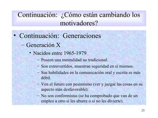 • Continuación: Generaciones
– Generación X
• Nacidos entre 1965-1979
– Poseen una mentalidad no tradicional.
– Son extrovertidos, muestran seguridad en sí mismos.
– Sus habilidades en la comunicación oral y escrita es más
débil.
– Ven el futuro con pesimismo (ver y juzgar las cosas en su
aspecto más desfavorable).
– No son conformistas (se ha comprobado que van de un
empleo a otro si les aburre o si no les divierte).
25
Continuación: ¿Cómo están cambiando los
motivadores?
 