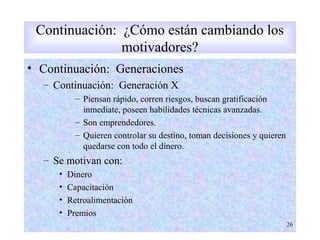 • Continuación: Generaciones
– Continuación: Generación X
– Piensan rápido, corren riesgos, buscan gratificación
inmediate, poseen habilidades técnicas avanzadas.
– Son emprendedores.
– Quieren controlar su destino, toman decisiones y quieren
quedarse con todo el dinero.
– Se motivan con:
• Dinero
• Capacitación
• Retroalimentación
• Premios
26
Continuación: ¿Cómo están cambiando los
motivadores?
 