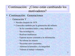 • Continuación: Generaciones
– Generación Y
• Nacidos después de 1979.
• Conocidos también por la generación del milenio.
– Se les considera leales y muy dedicados.
– Son tecnológicos.
– Realizan multitareas.
– Esperan acceso constante a la información.
– No toleran los atrasos.
– Necesitan retos constantes
– Admiran la honradez y la integridad.
– Valoran el trabajo voluntario.
27
Continuación: ¿Cómo están cambiando los
motivadores?
 