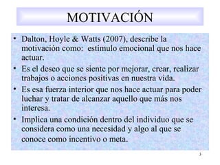3
MOTIVACIÓN
• Dalton, Hoyle & Watts (2007), describe la
motivación como: estímulo emocional que nos hace
actuar.
• Es el deseo que se siente por mejorar, crear, realizar
trabajos o acciones positivas en nuestra vida.
• Es esa fuerza interior que nos hace actuar para poder
luchar y tratar de alcanzar aquello que más nos
interesa.
• Implica una condición dentro del individuo que se
considera como una necesidad y algo al que se
conoce como incentivo o meta.
 
