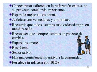 30
Concéntre su esfuerzo en la realización exitosa de
su proyecto actual más importante.
Espere lo mejor de los demás.
Asóciese con vencedores y optimistas.
Recuerde que todos estamos motivados siempre en
una dirección.
Reconozca que siempre estamos en proceso de
cambio.
Supere los errores
Respétese.
Sea creativo.
Haz una contribución positiva a la comunidad.
Fortalece tu relación con DIOS.
 