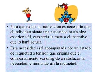 4
• Para que exista la motivación es necesario que
el individuo sienta una necesidad hacia algo
exterior a él, esto sería la meta o el incentivo
que lo hará actuar.
• Esta necesidad está acompañada por un estado
de inquietud o tensión que origina que el
comportamiento sea dirigido a satisfacer la
necesidad, eliminando así la inquietud.
 