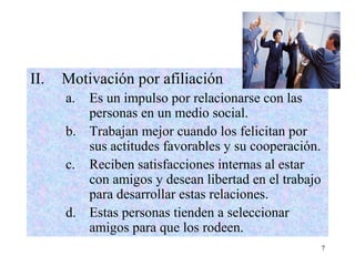 7
II. Motivación por afiliación
a. Es un impulso por relacionarse con las
personas en un medio social.
b. Trabajan mejor cuando los felicitan por
sus actitudes favorables y su cooperación.
c. Reciben satisfacciones internas al estar
con amigos y desean libertad en el trabajo
para desarrollar estas relaciones.
d. Estas personas tienden a seleccionar
amigos para que los rodeen.
 