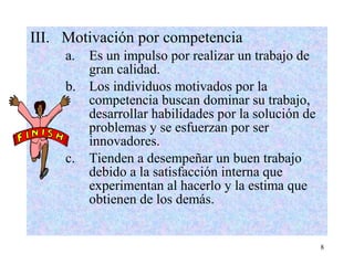 8
III. Motivación por competencia
a. Es un impulso por realizar un trabajo de
gran calidad.
b. Los individuos motivados por la
competencia buscan dominar su trabajo,
desarrollar habilidades por la solución de
problemas y se esfuerzan por ser
innovadores.
c. Tienden a desempeñar un buen trabajo
debido a la satisfacción interna que
experimentan al hacerlo y la estima que
obtienen de los demás.
 