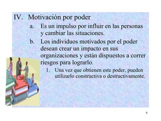 9
IV. Motivación por poder
a. Es un impulso por influir en las personas
y cambiar las situaciones.
b. Los individuos motivados por el poder
desean crear un impacto en sus
organizaciones y están dispuestos a correr
riesgos para lograrlo.
1. Una vez que obtienen este poder, pueden
utilizarlo constructiva o destructivamente.
 