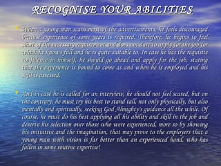 RECOGNISE YOUR ABILITIES
• When a young man scans most of the advertisements, he feels discouraged

because experience of some years is required. Therefore, he begins to feel
short of the necessary requirement and does not dare to apply for the job for
which he knows full and he is quite suitable to. In case he has the requisite
confidence in himself, he should go ahead and apply for the job, stating
that the experience is bound to come as and when he is employed and his
skill is assessed.

• And in case he is called for an interview, he should not feel scared, but on

the contrary, he must try his best to stand tall, not only physically, but also
mentally and spiritually, seeking God Almighty's guidance all the while. Of
course, he must do his best applying all his ability and skill in the job and
deserve his selection over those who were experienced, more so by showing
his initiative and the imagination, that may prove to the employers that a
young man with vision is far better than an experienced hand, who has
fallen in some routine expertise!

 