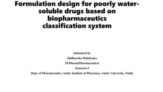 Formulation design for poorly water-
soluble drugs based on
biopharmaceutics
classification system
Submitted by
Siddhartha Mukherjee
M.Pharm(Pharmaceutics)
Semester-I
Dept. of Pharmaceutics, Amity Institute of Pharmacy, Amity University, Noida
 