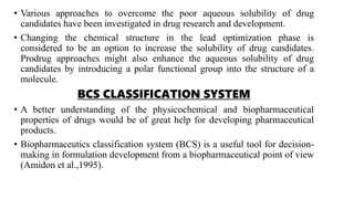 • Various approaches to overcome the poor aqueous solubility of drug
candidates have been investigated in drug research and development.
• Changing the chemical structure in the lead optimization phase is
considered to be an option to increase the solubility of drug candidates.
Prodrug approaches might also enhance the aqueous solubility of drug
candidates by introducing a polar functional group into the structure of a
molecule.
BCS CLASSIFICATION SYSTEM
• A better understanding of the physicochemical and biopharmaceutical
properties of drugs would be of great help for developing pharmaceutical
products.
• Biopharmaceutics classification system (BCS) is a useful tool for decision-
making in formulation development from a biopharmaceutical point of view
(Amidon et al.,1995).
 