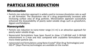 PARTICLE SIZE REDUCTION
Micronization
• Particle size reduction approach is widely used to increase dissolution rate as well
as salt formation. The dissolution rate of a drug proportionally increases with
increasing surface area of drug particles. Micronization approach successfully
enhanced the bioavailability of poorly water-soluble drugs such as griseofulvin,
digoxin and felodipine.
Nanocrystals
• Particle size reduction to nano-meter range (<1 m) is an attractive approach for
poorly water-soluble drugs.
• Nanocrystal formulations have been found to show 1.7–60-fold and 2–30-fold
enhancement in C-max and AUC compared with crystalline formulations with
micro-meter particle size.
• nanocrystal oral formulations using Nano-Crystal® (Elan Drug Technologies) and
IDD-P® (Skye-Pharma) technologies are available on the market
 