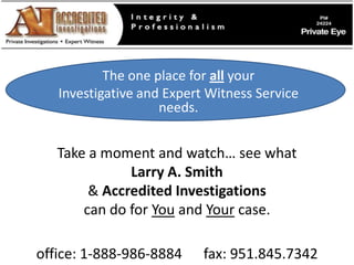The one place for all your  Investigative and Expert Witness Service needs. Take a moment and watch… see what  Larry A. Smith  & Accredited Investigations  can do for You and Your case. office: 1-888-986-8884      fax: 951.845.7342 