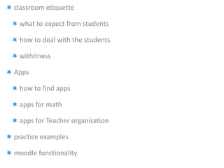 classroom etiquette 
what to expect from students 
how to deal with the students 
withitness 
Apps 
how to find apps 
apps for math 
apps for Teacher organization 
practice examples 
moodle functionality 
 
