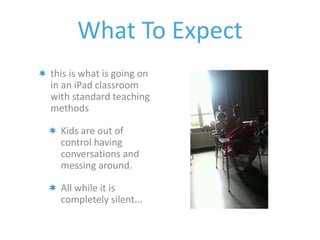 What To Expect 
this is what is going on 
in an iPad classroom 
with standard teaching 
methods 
Kids are out of 
control having 
conversations and 
messing around. 
All while it is 
completely silent... 
 