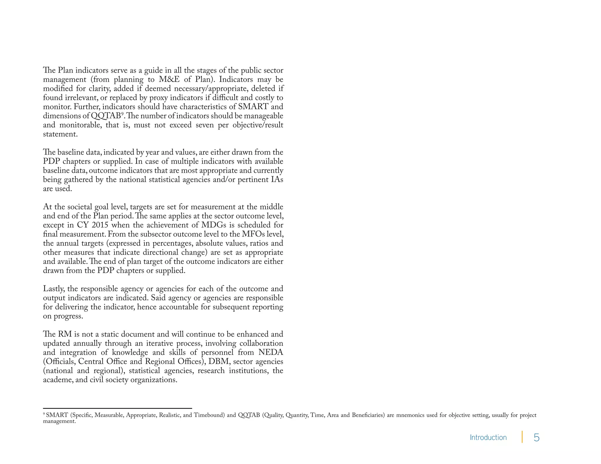 The Plan indicators serve as a guide in all the stages of the public sector
management (from planning to M&E of Plan). Indicators may be
modified for clarity, added if deemed necessary/appropriate, deleted if
found irrelevant, or replaced by proxy indicators if difficult and costly to
monitor. Further, indicators should have characteristics of SMART and
dimensions of QQTAB9. The number of indicators should be manageable
and monitorable, that is, must not exceed seven per objective/result
statement.

The baseline data, indicated by year and values, are either drawn from the
PDP chapters or supplied. In case of multiple indicators with available
baseline data, outcome indicators that are most appropriate and currently
being gathered by the national statistical agencies and/or pertinent IAs
are used.

At the societal goal level, targets are set for measurement at the middle
and end of the Plan period. The same applies at the sector outcome level,
except in CY 2015 when the achievement of MDGs is scheduled for
final measurement. From the subsector outcome level to the MFOs level,
the annual targets (expressed in percentages, absolute values, ratios and
other measures that indicate directional change) are set as appropriate
and available. The end of plan target of the outcome indicators are either
drawn from the PDP chapters or supplied.

Lastly, the responsible agency or agencies for each of the outcome and
output indicators are indicated. Said agency or agencies are responsible
for delivering the indicator, hence accountable for subsequent reporting
on progress.

The RM is not a static document and will continue to be enhanced and
updated annually through an iterative process, involving collaboration
and integration of knowledge and skills of personnel from NEDA
(Officials, Central Office and Regional Offices), DBM, sector agencies
(national and regional), statistical agencies, research institutions, the
academe, and civil society organizations.


9
  SMART (Specific, Measurable, Appropriate, Realistic, and Timebound) and QQTAB (Quality, Quantity, Time, Area and Beneficiaries) are mnemonics used for objective setting, usually for project
management.

                                                                                                                                                                     Introduction            5
 