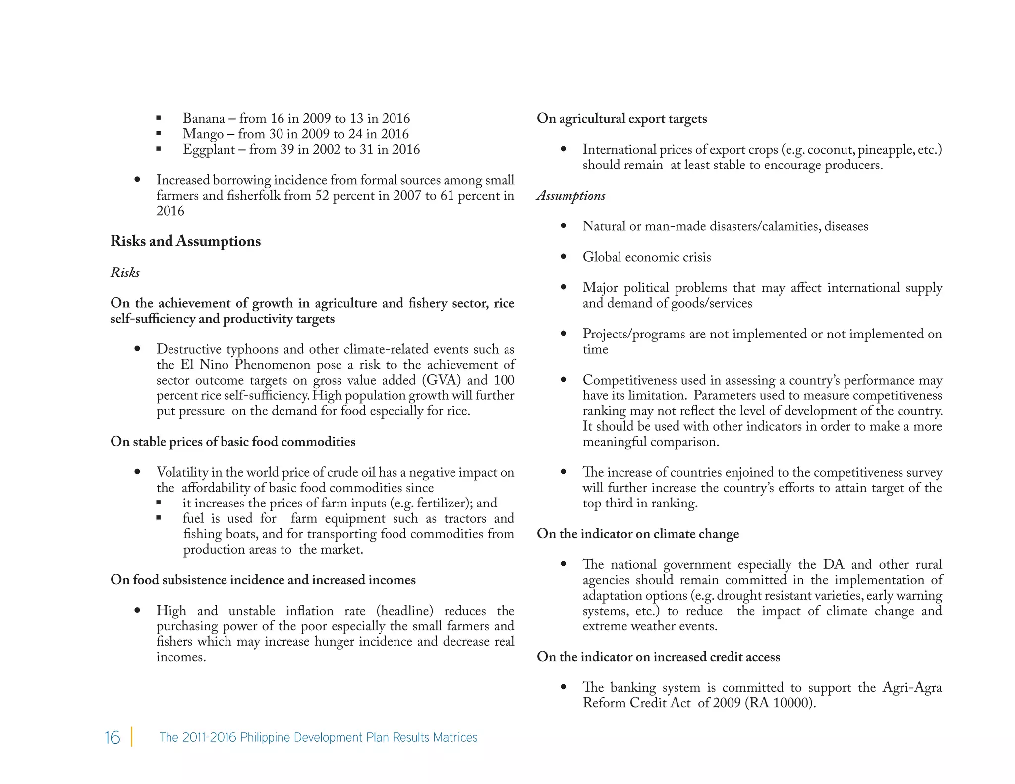     Banana – from 16 in 2009 to 13 in 2016                           On agricultural export targets
             Mango – from 30 in 2009 to 24 in 2016
             Eggplant – from 39 in 2002 to 31 in 2016                                International prices of export crops (e.g. coconut, pineapple, etc.)
                                                                                       should remain at least stable to encourage producers.
        Increased borrowing incidence from formal sources among small
         farmers and fisherfolk from 52 percent in 2007 to 61 percent in       Assumptions
         2016
                                                                                      Natural or man-made disasters/calamities, diseases
Risks and Assumptions
                                                                                      Global economic crisis
Risks
                                                                                      Major political problems that may affect international supply
On the achievement of growth in agriculture and fishery sector, rice                   and demand of goods/services
self-sufficiency and productivity targets
                                                                                      Projects/programs are not implemented or not implemented on
        Destructive typhoons and other climate-related events such as                 time
         the El Nino Phenomenon pose a risk to the achievement of
         sector outcome targets on gross value added (GVA) and 100                    Competitiveness used in assessing a country’s performance may
         percent rice self-sufficiency. High population growth will further            have its limitation. Parameters used to measure competitiveness
         put pressure on the demand for food especially for rice.                      ranking may not reflect the level of development of the country.
                                                                                       It should be used with other indicators in order to make a more
On stable prices of basic food commodities                                             meaningful comparison.

        Volatility in the world price of crude oil has a negative impact on          The increase of countries enjoined to the competitiveness survey
         the affordability of basic food commodities since                             will further increase the country’s efforts to attain target of the
          it increases the prices of farm inputs (e.g. fertilizer); and               top third in ranking.
          fuel is used for farm equipment such as tractors and
             fishing boats, and for transporting food commodities from         On the indicator on climate change
             production areas to the market.
                                                                                      The national government especially the DA and other rural
On food subsistence incidence and increased incomes                                    agencies should remain committed in the implementation of
                                                                                       adaptation options (e.g. drought resistant varieties, early warning
        High and unstable inflation rate (headline) reduces the                       systems, etc.) to reduce the impact of climate change and
         purchasing power of the poor especially the small farmers and                 extreme weather events.
         fishers which may increase hunger incidence and decrease real
         incomes.                                                              On the indicator on increased credit access

                                                                                      The banking system is committed to support the Agri-Agra
                                                                                       Reform Credit Act of 2009 (RA 10000).

16       The 2011-2016 Philippine Development Plan Results Matrices
 