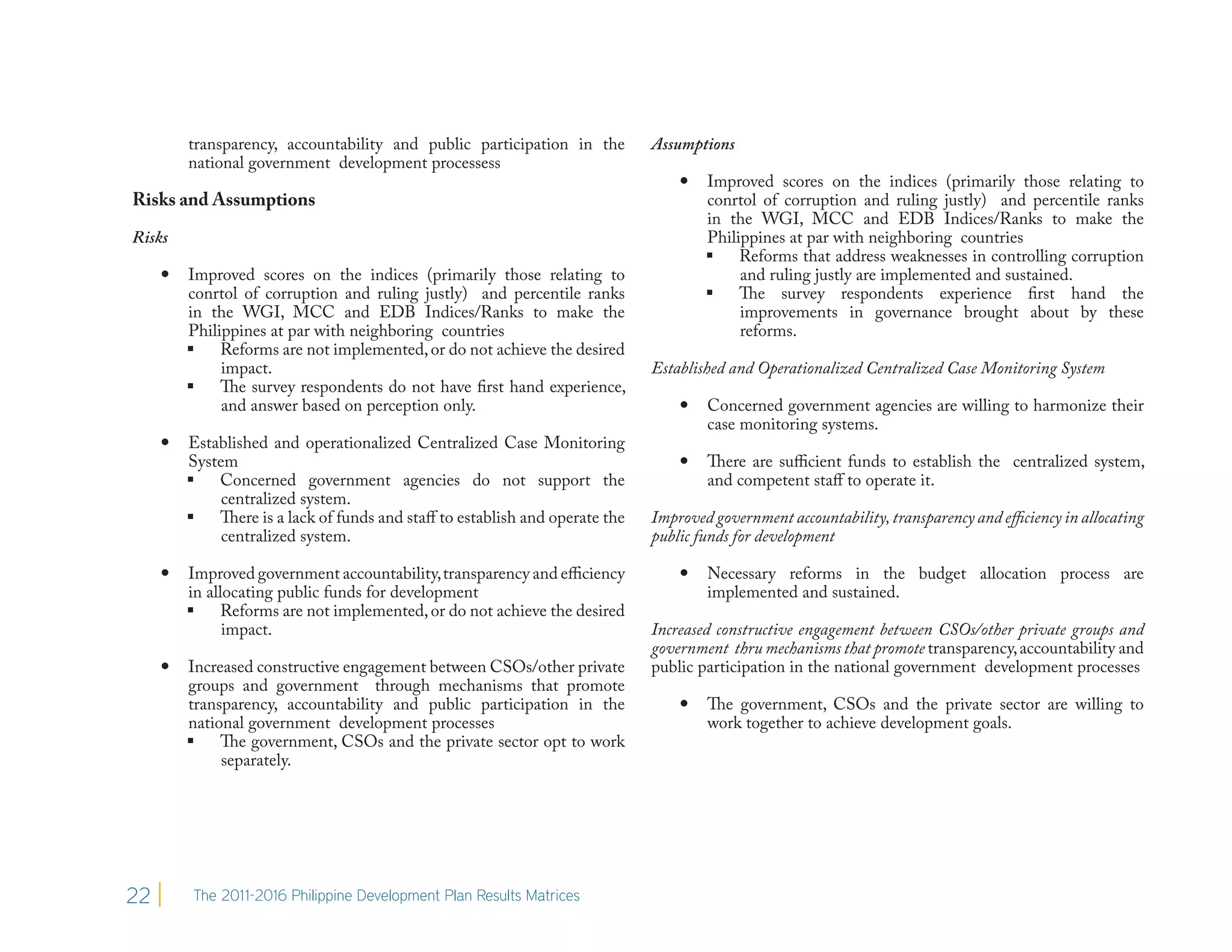 transparency, accountability and public participation in the        Assumptions
         national government development processess
                                                                                    Improved scores on the indices (primarily those relating to
Risks and Assumptions                                                                conrtol of corruption and ruling justly) and percentile ranks
                                                                                     in the WGI, MCC and EDB Indices/Ranks to make the
Risks                                                                                Philippines at par with neighboring countries
                                                                                      Reforms that address weaknesses in controlling corruption
        Improved scores on the indices (primarily those relating to                      and ruling justly are implemented and sustained.
         conrtol of corruption and ruling justly) and percentile ranks                The survey respondents experience first hand the
         in the WGI, MCC and EDB Indices/Ranks to make the                                improvements in governance brought about by these
         Philippines at par with neighboring countries                                    reforms.
          Reforms are not implemented, or do not achieve the desired
              impact.                                                        Established and Operationalized Centralized Case Monitoring System
          The survey respondents do not have first hand experience,
              and answer based on perception only.                                  Concerned government agencies are willing to harmonize their
                                                                                     case monitoring systems.
        Established and operationalized Centralized Case Monitoring
         System                                                                     There are sufficient funds to establish the centralized system,
          Concerned government agencies do not support the                          and competent staff to operate it.
              centralized system.
          There is a lack of funds and staff to establish and operate the   Improved government accountability, transparency and efficiency in allocating
              centralized system.                                            public funds for development

        Improved government accountability, transparency and efficiency            Necessary reforms in the budget allocation process are
         in allocating public funds for development                                  implemented and sustained.
          Reforms are not implemented, or do not achieve the desired
               impact.                                                       Increased constructive engagement between CSOs/other private groups and
                                                                             government thru mechanisms that promote transparency, accountability and
        Increased constructive engagement between CSOs/other private        public participation in the national government development processes
         groups and government through mechanisms that promote
         transparency, accountability and public participation in the               The government, CSOs and the private sector are willing to
         national government development processes                                   work together to achieve development goals.
          The government, CSOs and the private sector opt to work
              separately.




22        The 2011-2016 Philippine Development Plan Results Matrices
 