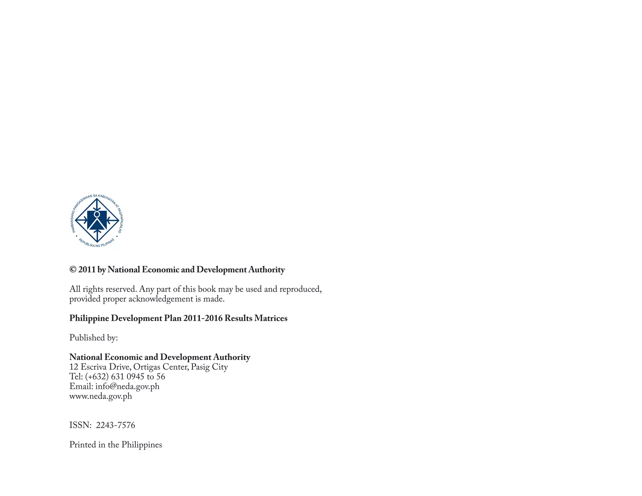SA KABU
                       AAN        HA
                     IW             YA
                  AS                  N
             NG




                                                     AT
           PA




                                                        PA
   BANSANG




                                                          GPA UNLAD
                                                             PA
PAM




             RE
                   PU                               AS
                        B LIK              P   IN
                                A N G PILI




© 2011 by National Economic and Development Authority

All rights reserved. Any part of this book may be used and reproduced,
provided proper acknowledgement is made.

Philippine Development Plan 2011-2016 Results Matrices

Published by:

National Economic and Development Authority
12 Escriva Drive, Ortigas Center, Pasig City
Tel: (+632) 631 0945 to 56
Email: info@neda.gov.ph
www.neda.gov.ph


ISSN: 2243-7576

Printed in the Philippines

4                                     The 2011-2016 Philippine Development Plan Results Matrices
 