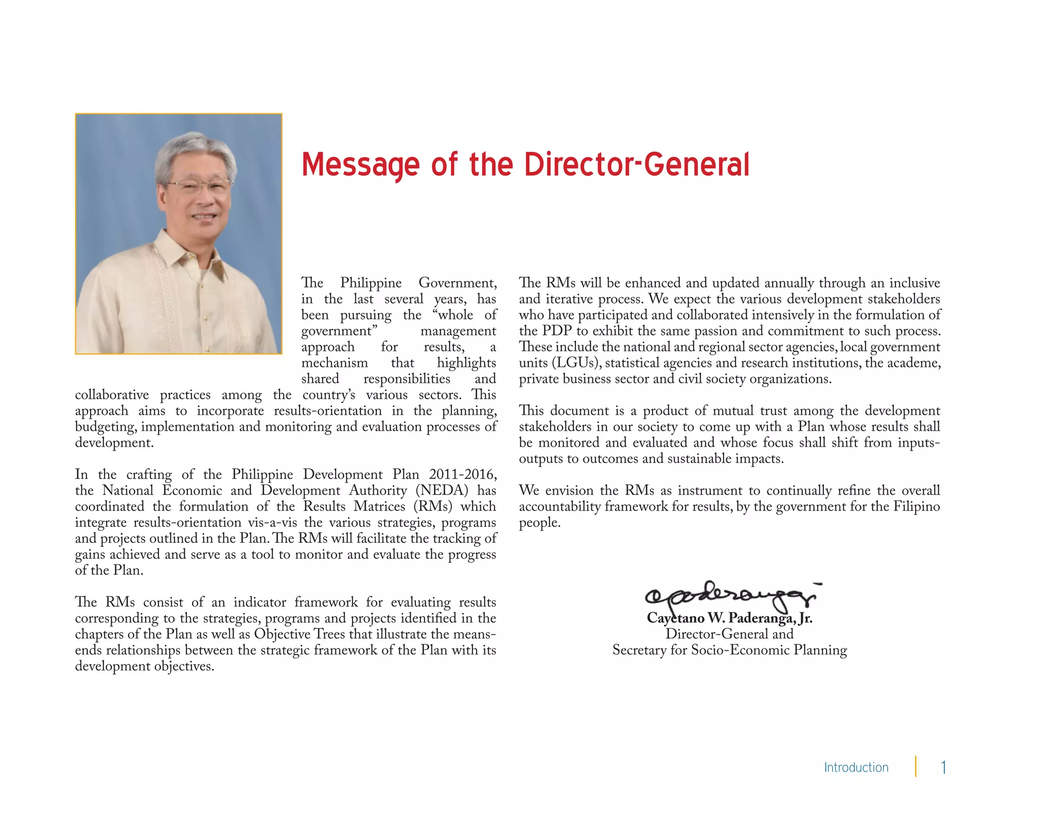 Message of the Director-General

                                   The Philippine Government,                The RMs will be enhanced and updated annually through an inclusive
                                   in the last several years, has            and iterative process. We expect the various development stakeholders
                                   been pursuing the “whole of               who have participated and collaborated intensively in the formulation of
                                   government”         management            the PDP to exhibit the same passion and commitment to such process.
                                   approach     for    results,    a         These include the national and regional sector agencies, local government
                                   mechanism      that    highlights         units (LGUs), statistical agencies and research institutions, the academe,
                                   shared    responsibilities   and          private business sector and civil society organizations.
collaborative practices among the country’s various sectors. This
approach aims to incorporate results-orientation in the planning,            This document is a product of mutual trust among the development
budgeting, implementation and monitoring and evaluation processes of         stakeholders in our society to come up with a Plan whose results shall
development.                                                                 be monitored and evaluated and whose focus shall shift from inputs-
                                                                             outputs to outcomes and sustainable impacts.
In the crafting of the Philippine Development Plan 2011-2016,
the National Economic and Development Authority (NEDA) has                   We envision the RMs as instrument to continually refine the overall
coordinated the formulation of the Results Matrices (RMs) which              accountability framework for results, by the government for the Filipino
integrate results-orientation vis-a-vis the various strategies, programs     people.
and projects outlined in the Plan. The RMs will facilitate the tracking of
gains achieved and serve as a tool to monitor and evaluate the progress
of the Plan.

The RMs consist of an indicator framework for evaluating results
corresponding to the strategies, programs and projects identified in the                           Cayetano W. Paderanga, Jr.
chapters of the Plan as well as Objective Trees that illustrate the means-                            Director-General and
ends relationships between the strategic framework of the Plan with its                      Secretary for Socio-Economic Planning
development objectives.




                                                                                                                                  Introduction        1
 