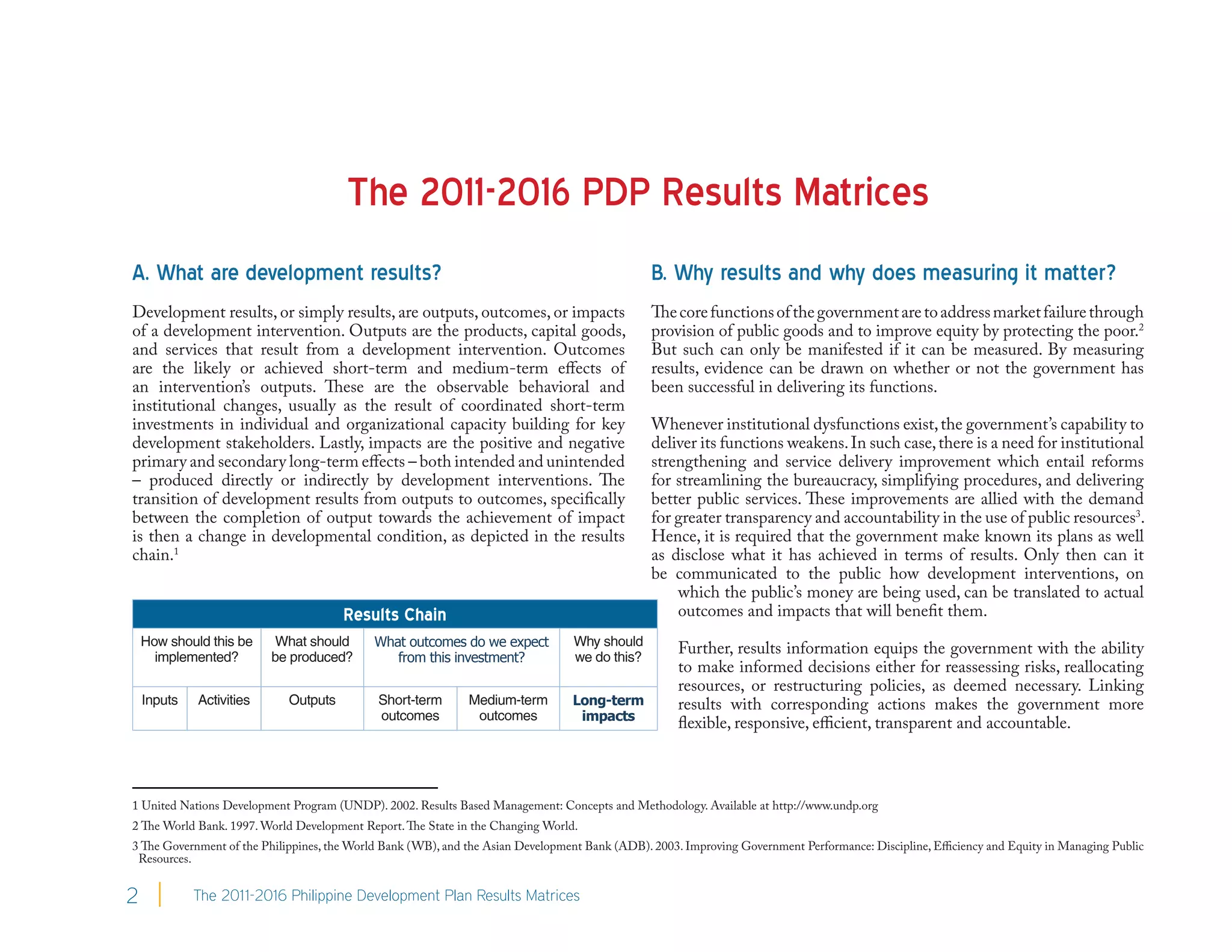 The 2011-2016 PDP Results Matrices
A. What are development results?                                                                B. Why results and why does measuring it matter?
Development results, or simply results, are outputs, outcomes, or impacts                       The core functions of the government are to address market failure through
of a development intervention. Outputs are the products, capital goods,                         provision of public goods and to improve equity by protecting the poor.2
and services that result from a development intervention. Outcomes                              But such can only be manifested if it can be measured. By measuring
are the likely or achieved short-term and medium-term effects of                                results, evidence can be drawn on whether or not the government has
an intervention’s outputs. These are the observable behavioral and                              been successful in delivering its functions.
institutional changes, usually as the result of coordinated short-term
investments in individual and organizational capacity building for key                          Whenever institutional dysfunctions exist, the government’s capability to
development stakeholders. Lastly, impacts are the positive and negative                         deliver its functions weakens. In such case, there is a need for institutional
primary and secondary long-term effects – both intended and unintended                          strengthening and service delivery improvement which entail reforms
– produced directly or indirectly by development interventions. The                             for streamlining the bureaucracy, simplifying procedures, and delivering
transition of development results from outputs to outcomes, specifically                        better public services. These improvements are allied with the demand
between the completion of output towards the achievement of impact                              for greater transparency and accountability in the use of public resources3.
is then a change in developmental condition, as depicted in the results                         Hence, it is required that the government make known its plans as well
chain.1                                                                                         as disclose what it has achieved in terms of results. Only then can it
                                                                                                be communicated to the public how development interventions, on
                                                                                                    which the public’s money are being used, can be translated to actual
                                       Results Chain                                                outcomes and impacts that will benefit them.
    How should this be     What should       What outcomes do we expect           Why should
                                                                                                     Further, results information equips the government with the ability
      implemented?        be produced?          from this investment?             we do this?
                                                                                                     to make informed decisions either for reassessing risks, reallocating
                                                                                                     resources, or restructuring policies, as deemed necessary. Linking
    Inputs   Activities      Outputs         Short-term       Medium-term        Long-term           results with corresponding actions makes the government more
                                             outcomes          outcomes           impacts
                                                                                                     flexible, responsive, efficient, transparent and accountable.



1 United Nations Development Program (UNDP). 2002. Results Based Management: Concepts and Methodology. Available at http://www.undp.org
2 The World Bank. 1997. World Development Report. The State in the Changing World.
3 The Government of the Philippines, the World Bank (WB), and the Asian Development Bank (ADB). 2003. Improving Government Performance: Discipline, Efficiency and Equity in Managing Public
 Resources.


2            The 2011-2016 Philippine Development Plan Results Matrices
 