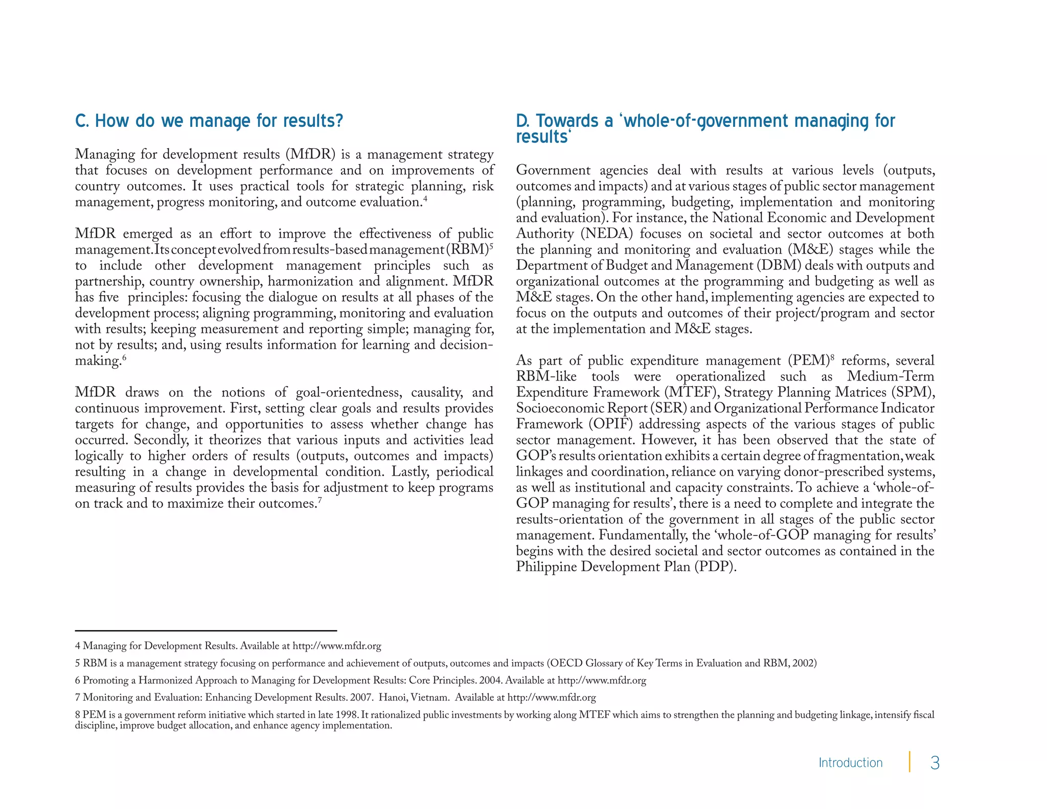 C. How do we manage for results?                                                                       D. Towards a ‘whole-of-government managing for
                                                                                                       results‘
Managing for development results (MfDR) is a management strategy
that focuses on development performance and on improvements of                                         Government agencies deal with results at various levels (outputs,
country outcomes. It uses practical tools for strategic planning, risk                                 outcomes and impacts) and at various stages of public sector management
management, progress monitoring, and outcome evaluation.4                                              (planning, programming, budgeting, implementation and monitoring
                                                                                                       and evaluation). For instance, the National Economic and Development
MfDR emerged as an effort to improve the effectiveness of public                                       Authority (NEDA) focuses on societal and sector outcomes at both
management.Its concept evolved from results-based management (RBM)5                                    the planning and monitoring and evaluation (M&E) stages while the
to include other development management principles such as                                             Department of Budget and Management (DBM) deals with outputs and
partnership, country ownership, harmonization and alignment. MfDR                                      organizational outcomes at the programming and budgeting as well as
has five principles: focusing the dialogue on results at all phases of the                             M&E stages. On the other hand, implementing agencies are expected to
development process; aligning programming, monitoring and evaluation                                   focus on the outputs and outcomes of their project/program and sector
with results; keeping measurement and reporting simple; managing for,                                  at the implementation and M&E stages.
not by results; and, using results information for learning and decision-
making.6                                                                                               As part of public expenditure management (PEM)8 reforms, several
                                                                                                       RBM-like tools were operationalized such as Medium-Term
MfDR draws on the notions of goal-orientedness, causality, and                                         Expenditure Framework (MTEF), Strategy Planning Matrices (SPM),
continuous improvement. First, setting clear goals and results provides                                Socioeconomic Report (SER) and Organizational Performance Indicator
targets for change, and opportunities to assess whether change has                                     Framework (OPIF) addressing aspects of the various stages of public
occurred. Secondly, it theorizes that various inputs and activities lead                               sector management. However, it has been observed that the state of
logically to higher orders of results (outputs, outcomes and impacts)                                  GOP’s results orientation exhibits a certain degree of fragmentation, weak
resulting in a change in developmental condition. Lastly, periodical                                   linkages and coordination, reliance on varying donor-prescribed systems,
measuring of results provides the basis for adjustment to keep programs                                as well as institutional and capacity constraints. To achieve a ‘whole-of-
on track and to maximize their outcomes.7                                                              GOP managing for results’, there is a need to complete and integrate the
                                                                                                       results-orientation of the government in all stages of the public sector
                                                                                                       management. Fundamentally, the ‘whole-of-GOP managing for results’
                                                                                                       begins with the desired societal and sector outcomes as contained in the
                                                                                                       Philippine Development Plan (PDP).




4 Managing for Development Results. Available at http://www.mfdr.org
5 RBM is a management strategy focusing on performance and achievement of outputs, outcomes and impacts (OECD Glossary of Key Terms in Evaluation and RBM, 2002)
6 Promoting a Harmonized Approach to Managing for Development Results: Core Principles. 2004. Available at http://www.mfdr.org
7 Monitoring and Evaluation: Enhancing Development Results. 2007. Hanoi, Vietnam. Available at http://www.mfdr.org
8 PEM is a government reform initiative which started in late 1998. It rationalized public investments by working along MTEF which aims to strengthen the planning and budgeting linkage, intensify fiscal
discipline, improve budget allocation, and enhance agency implementation.


                                                                                                                                                                              Introduction              3
 