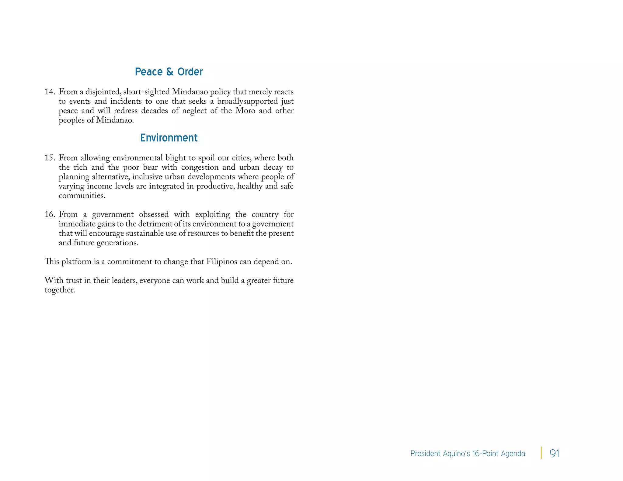 Peace & Order
14. From a disjointed, short-sighted Mindanao policy that merely reacts
    to events and incidents to one that seeks a broadlysupported just
    peace and will redress decades of neglect of the Moro and other
    peoples of Mindanao.

                            Environment
15. From allowing environmental blight to spoil our cities, where both
    the rich and the poor bear with congestion and urban decay to
    planning alternative, inclusive urban developments where people of
    varying income levels are integrated in productive, healthy and safe
    communities.

16. From a government obsessed with exploiting the country for
    immediate gains to the detriment of its environment to a government
    that will encourage sustainable use of resources to benefit the present
    and future generations.

This platform is a commitment to change that Filipinos can depend on.

With trust in their leaders, everyone can work and build a greater future
together.




                                                                              President Aquino’s 16-Point Agenda   91
 