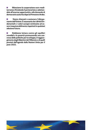 Rilanciamo la cooperazione euro-medi-
terranea rifondando il partenariato e adattan-
dola all’enorme opportunità e alla domanda di
democraziascaturitadopolaPrimaveraAraba.
Siamo chiamati a sostenere l’allarga-
mentodell’Unione.Ènecessariocheidirittifon-
damentali e i valori europei continuino ad es-
sereinequivocabilmenterispettatiinqualsiasi
adesione futura.
Dobbiamo lottare contro gli squilibri
mondiali e la povertà promuovendo una coe-
renzadellepoliticheperlosviluppo,ilraggiun-
gimento degli Obiettivi del Millennio e di quelli
previsti dall’agenda delle Nazioni Unite per il
post-2015.
 