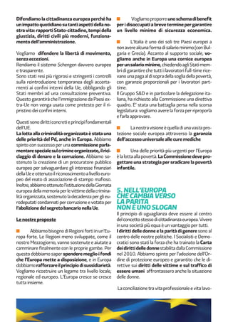 Difendiamo la cittadinanza europea perché ha
unimpattoquotidianosutantiaspettidellano-
stra vita: rapporti Stato-cittadino, tempi della
giustizia, diritti civili più moderni, funziona-
mento dell’amministrazione.
Vogliamo difendere la libertà di movimento,
senza eccezioni.
Rendiamo il sistema Schengen davvero europeo
e trasparente.
Sono stati resi più rigorosi e stringenti i controlli
sulla reintroduzione temporanea degli accerta-
menti ai confini interni della Ue, obbligando gli
Stati membri ad una consultazione preventiva.
Questo garantirà che l’immigrazione da Paesi ex-
tra-Ue non venga usata come pretesto per il ri-
pristino dei confini interni.
Questisonodiritticoncretieprincipifondamentali
dell’UE.
La lotta alla criminalità organizzata è stata una
delle priorità del Pd, anche in Europa. Abbiamo
spinto con successo per una commissione parla-
mentarespecialesulcrimineorganizzato,ilrici-
claggio di denaro e la corruzione. Abbiamo so-
stenuto la creazione di un procuratore pubblico
europeo per salvaguardare gli interesse finanziari
dellaUeeottenutoilriconoscimentoalivelloeuro-
peo del reato di associazione di stampo mafioso.
Inoltre,abbiamoottenutol’istituzionedellaGiornata
europeadellamemoriaperlevittimedellacrimina-
litàorganizzata,sostenutoladecadenzaperglieu-
rodeputati condannati per corruzione e votato per
l’abolizionedelsegretobancarionellaUe.
Le nostre proposte
Abbiamo bisogno di Regioni forti in un’Eu-
ropa forte. Le Regioni meno sviluppate, come il
nostro Mezzogiorno, vanno sostenute e aiutate a
camminare finalmente con le proprie gambe. Per
questo dobbiamo saper spendere meglio i fondi
che l’Europa mette a disposizione, e in Europa
dobbiamorafforzareilprincipiodisussidiarietà.
Vogliamo ricostruire un legame tra livello locale,
regionale ed europeo. L’Europa cresce se cresce
tutta insieme.
Vogliamoproporreunoschemadibenefit
peridisoccupatiabreveterminepergarantire
un livello minimo di sicurezza economica.
L’Italia è uno dei soli tre Paesi europei a
nonaverealcunaformadisalariominimo(conBul-
garia e Grecia). Accanto al supporto sociale, vo-
gliamo anche in Europa una cornice europea
perunsalariominimo,chiedendoagliStatimem-
bri di garantire che tutti i lavoratori full-time rice-
vanounapagaaldisopradellasogliadellapovertà,
con garanzie proporzionali per i lavoratori part-
time.
Il Gruppo S&D e in particolare la delegazione ita-
liana, ha richiesto alla Commissione una direttiva
quadro. E’ stata una battaglia persa nella scorsa
legislatura: vogliamo avere la forza per riproporla
e farla approvare.
Lanostravisioneèquelladiunavastapro-
tezione sociale europea attraverso la garanzia
dell’accesso universale alle cure mediche
Una delle priorità più urgenti per l’Europa
èlalottaallapovertà.LaCommissionedevepro-
gettare una strategia per sradicare la povertà
infantile.
5. NELL’EUROPA
CHE CAMBIA VERSO
LA PARITÀ
NON È UNO SLOGAN
Il principio di uguaglianza deve essere al centro
delconcettostessodicittadinanzaeuropea.Vivere
in una società più equa è un vantaggio per tutti.
I diritti delle donne e la parità di genere sono al
centro delle nostre politiche. I Socialisti e Demo-
cratici sono stati la forza che ha trainato la Carta
deidirittidelledonnestabilitadallaCommissione
nel 2010. Abbiamo spinto per l’adozione dell’Or-
dine di protezione europeo e garantito che le di-
rettive sui diritti delle vittime e sul traffico di
essere umani affrontassero anche la situazione
delle donne.
La conciliazione tra vita professionale e vita lavo-
 