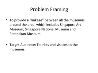 Problem Framing
• To provide a “linkage” between all the museums
  around the area, which includes Singapore Art
  Museum, Singapore National Museum and
  Peranakan Museum.

• Target Audience: Tourists and visitors to the
  museums.
 