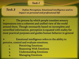 Task-I

   Task.3       Define Perception, Emotional intelligence and its
              impact on personal and professional life


           The process by which people translate sensory
impressions into a coherent and unified view of the world
around them. Though necessarily based on incomplete and
unverified information, perception is equated with reality for
most practical purposes and guides human behavior in general

           Emotional intelligence refers to the ability to
perceive, control and evaluate emotions.
     1.        Perceiving Emotions
     2.        Reasoning With Emotions
     3.        Understanding Emotions
     4.        Managing Emotions
 