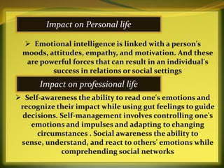 Impact on Personal life

   Emotional intelligence is linked with a person's
  moods, attitudes, empathy, and motivation. And these
   are powerful forces that can result in an individual's
          success in relations or social settings
       Impact on professional life
 Self-awareness the ability to read one's emotions and
 recognize their impact while using gut feelings to guide
  decisions. Self-management involves controlling one's
    emotions and impulses and adapting to changing
      circumstances . Social awareness the ability to
 sense, understand, and react to others' emotions while
             comprehending social networks
 