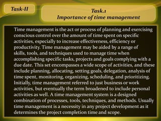 Task-II                          Task.1
                     Importance of time management

 Time management is the act or process of planning and exercising
 conscious control over the amount of time spent on specific
 activities, especially to increase effectiveness, efficiency or
 productivity. Time management may be aided by a range of
 skills, tools, and techniques used to manage time when
 accomplishing specific tasks, projects and goals complying with a
 due date. This set encompasses a wide scope of activities, and these
 include planning, allocating, setting goals, delegation, analysis of
 time spent, monitoring, organizing, scheduling, and prioritizing.
 Initially, time management referred to just business or work
 activities, but eventually the term broadened to include personal
 activities as well. A time management system is a designed
 combination of processes, tools, techniques, and methods. Usually
 time management is a necessity in any project development as it
 determines the project completion time and scope.
 