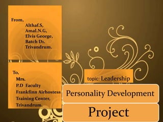 From,
        Althaf.S,
        Amal.N.G,
        Elvis George,
        Batch D1.
        Trivandrum.




To,
 Mrs.                        topic: Leadership
 P.D Faculty
 Frankfinn Airhostess
 Training Center,
                        Personality Development
 Trivandrum.

                             Project
 