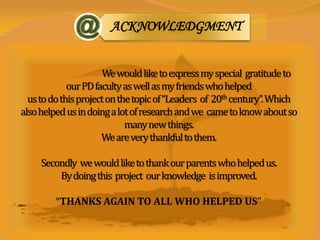 ACKNOWLEDGMENT


                       We would like to express my special gratitude to
             our PD faculty as well as my friends who helped
  us to do this project on the topic of “Leaders of 20th century”. Which
also helped us in doing a lot of research and we came to know about so
                             many new things.
                      We are very thankful to them.

     Secondly we would like to thank our parents who helped us.
         By doing this project our knowledge is improved.

         “THANKS AGAIN TO ALL WHO HELPED US”
 