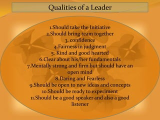 Qualities of a Leader

           1.Should take the Initiative
         2.Should bring team together
                  3. confidence
             4.Fairness in judgment
            5. Kind and good hearted
      6.Clear about his/her fundamentals
7.Mentally strong and firm but should have an
                   open mind
              8.Daring and Fearless
 9.Should be open to new ideas and concepts
       10.Should be ready to experiment
  11.Should be a good speaker and also a good
                      listener
 