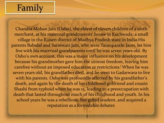 Family

   Chandra Mohan Jain (Osho), the eldest of eleven children of a cloth
  merchant, at his maternal grandparents' house in Kuchwada; a small
     village in the Raisen district of Madhya Pradesh state in India.His
parents Babulal and Saraswati Jain, who were Taranpanthi Jains, let him
   live with his maternal grandparents until he was seven years old. By
   Osho's own account, this was a major influence on his development
  because his grandmother gave him the utmost freedom, leaving him
  carefree without an imposed education or restrictions.[ When he was
 seven years old, his grandfather died, and he went to Gadarwara to live
   with his parents. Osho was profoundly affected by his grandfather's
  death, and again by the death of his childhood girlfriend and cousin
  Shashi from typhoid when he was 15, leading to a preoccupation with
 death that lasted throughout much of his childhood and youth. In his
    school years he was a rebellious, but gifted student, and acquired a
                     reputation as a formidable debater.
 