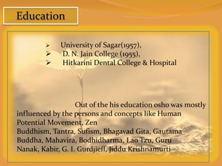 Education

            University of Sagar(1957),
            D. N. Jain College (1955),
            Hitkarini Dental College & Hospital




                   Out of the his education osho was mostly
influenced by the persons and concepts like Human
Potential Movement, Zen
Buddhism, Tantra, Sufism, Bhagavad Gita, Gautama
Buddha, Mahavira, Bodhidharma, Lao Tzu, Guru
Nanak, Kabir, G. I. Gurdjieff, Jiddu Krishnamurti
 