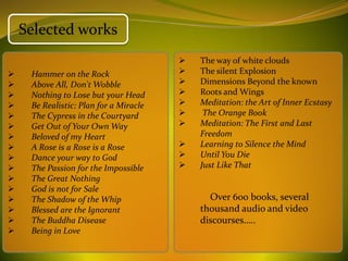 Selected works
                                           The way of white clouds
    Hammer on the Rock                    The silent Explosion
    Above All, Don't Wobble               Dimensions Beyond the known
    Nothing to Lose but your Head         Roots and Wings
    Be Realistic: Plan for a Miracle      Meditation: the Art of Inner Ecstasy
    The Cypress in the Courtyard           The Orange Book
    Get Out of Your Own Way               Meditation: The First and Last
    Beloved of my Heart                    Freedom
    A Rose is a Rose is a Rose            Learning to Silence the Mind
    Dance your way to God                 Until You Die
    The Passion for the Impossible        Just Like That
    The Great Nothing
    God is not for Sale
    The Shadow of the Whip                   Over 600 books, several
    Blessed are the Ignorant               thousand audio and video
    The Buddha Disease                     discourses…..
    Being in Love
 