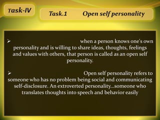 Task-IV
                   Task.1         Open self personality



                                  when a person knows one's own
    personality and is willing to share ideas, thoughts, feelings
    and values with others, that person is called as an open self
                             personality.

                                Open self personality refers to
someone who has no problem being social and communicating
  self-disclosure. An extroverted personality...someone who
      translates thoughts into speech and behavior easily
 