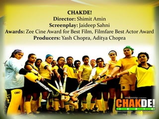 CHAKDE!
                   Director: Shimit Amin
                  Screenplay: Jaideep Sahni
Awards: Zee Cine Award for Best Film, Filmfare Best Actor Award
           Producers: Yash Chopra, Aditya Chopra
 