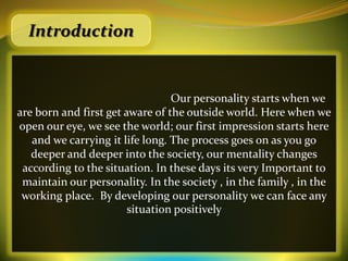 Introduction


                                 Our personality starts when we
are born and first get aware of the outside world. Here when we
open our eye, we see the world; our first impression starts here
   and we carrying it life long. The process goes on as you go
   deeper and deeper into the society, our mentality changes
 according to the situation. In these days its very Important to
 maintain our personality. In the society , in the family , in the
 working place. By developing our personality we can face any
                        situation positively
 