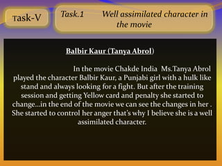 Task-V
                Task.1        Well assimilated character in
                                 the movie


                  Balbir Kaur (Tanya Abrol)

                    In the movie Chakde India Ms.Tanya Abrol
played the character Balbir Kaur, a Punjabi girl with a hulk like
  stand and always looking for a fight. But after the training
  session and getting Yellow card and penalty she started to
change…in the end of the movie we can see the changes in her .
She started to control her anger that’s why I believe she is a well
                     assimilated character.
 
