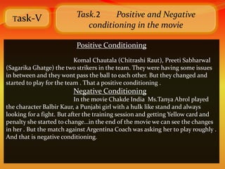 Task-V
                          Task.2    Positive and Negative
                             conditioning in the movie

                          Positive Conditioning
                           Komal Chautala (Chitrashi Raut), Preeti Sabharwal
(Sagarika Ghatge) the two strikers in the team. They were having some issues
in between and they wont pass the ball to each other. But they changed and
started to play for the team . That a positive conditioning .
                         Negative Conditioning
                           In the movie Chakde India Ms.Tanya Abrol played
the character Balbir Kaur, a Punjabi girl with a hulk like stand and always
looking for a fight. But after the training session and getting Yellow card and
penalty she started to change…in the end of the movie we can see the changes
in her . But the match against Argentina Coach was asking her to play roughly .
And that is negative conditioning.
 