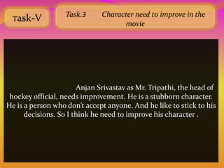 Task.3      Character need to improve in the
 Task-V
                                    movie




                       Anjan Srivastav as Mr. Tripathi, the head of
 hockey official, needs improvement. He is a stubborn character.
He is a person who don’t accept anyone. And he like to stick to his
      decisions. So I think he need to improve his character .
 