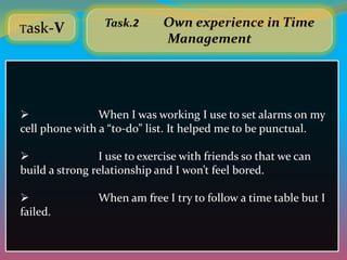 Task-V
                 Task.2       Own experience in Time
                              Management




               When I was working I use to set alarms on my
cell phone with a “to-do” list. It helped me to be punctual.

               I use to exercise with friends so that we can
build a strong relationship and I won’t feel bored.

               When am free I try to follow a time table but I
failed.
 