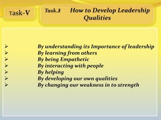 Task-V
               Task.3    How to Develop Leadership
                            Qualities



            By understanding its Importance of leadership
            By learning from others
            By being Empathetic
            By interacting with people
            By helping
            By developing our own qualities
            By changing our weakness in to strength
 