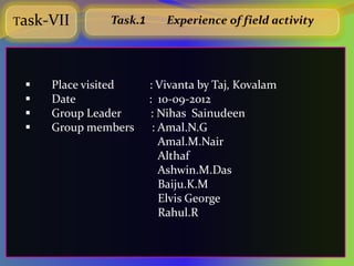 Task-VII      Task.1      Experience of field activity




    Place visited     : Vivanta by Taj, Kovalam
    Date              : 10-09-2012
    Group Leader       : Nihas Sainudeen
    Group members      : Amal.N.G
                          Amal.M.Nair
                          Althaf
                          Ashwin.M.Das
                          Baiju.K.M
                          Elvis George
                          Rahul.R
 